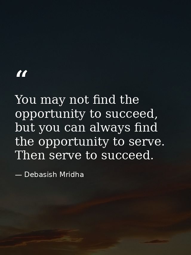You may not find the opportunity to succeed, but you can always find the opportunity to serve. Then serve to succeed. — Debasish Mridha