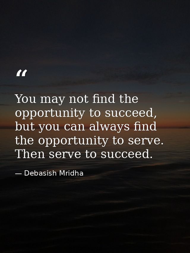 You may not find the opportunity to succeed, but you can always find the opportunity to serve. Then serve to succeed. — Debasish Mridha