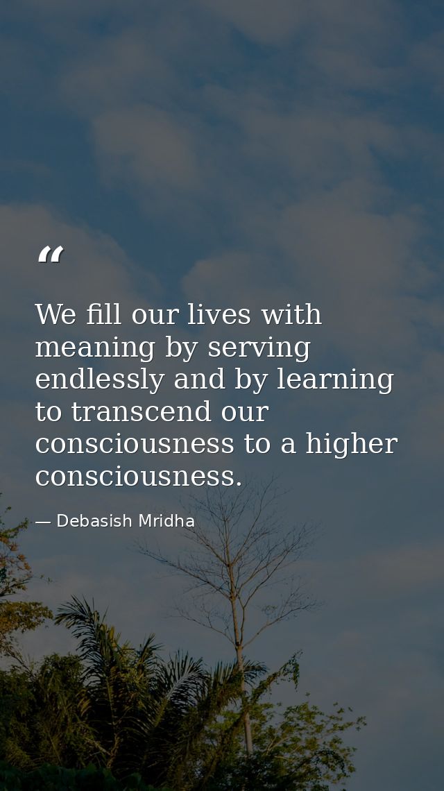 We fill our lives with meaning by serving endlessly and by learning to transcend our consciousness to a higher conscious — Debasish Mridha