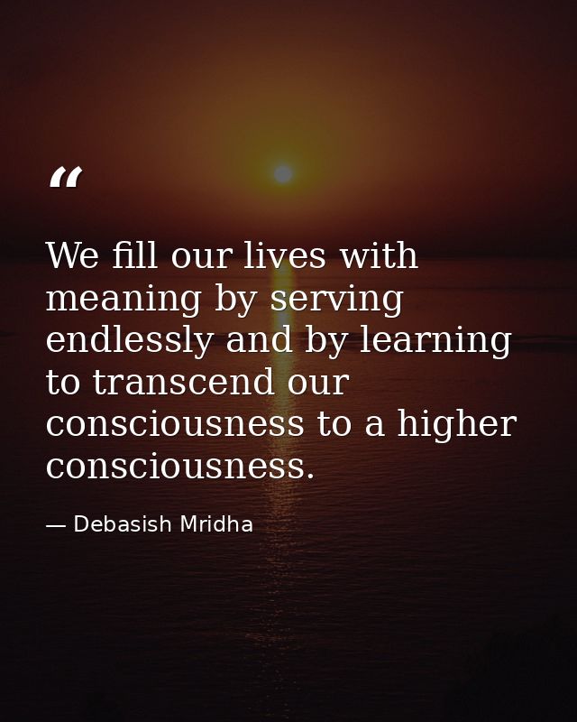 We fill our lives with meaning by serving endlessly and by learning to transcend our consciousness to a higher conscious — Debasish Mridha