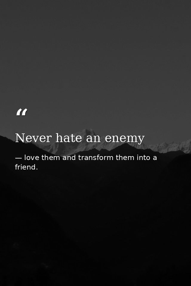 Never hate an enemy — love them and transform them into a friend.