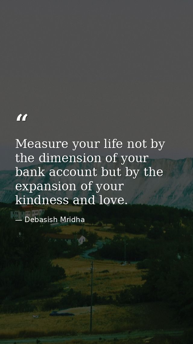 Measure your life not by the dimension of your bank account but by the expansion of your kindness and love. — Debasish Mridha