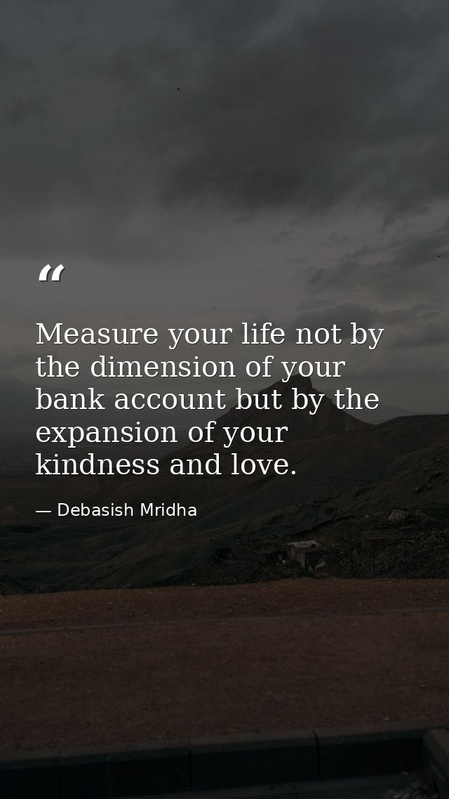 Measure your life not by the dimension of your bank account but by the expansion of your kindness and love. — Debasish Mridha