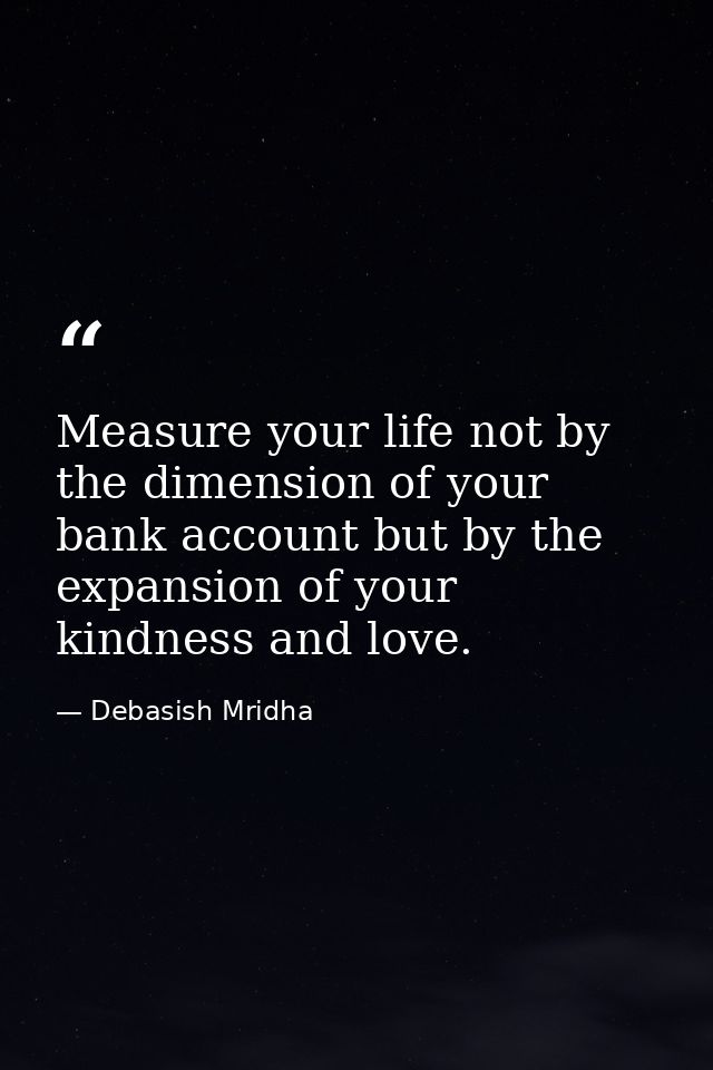 Measure your life not by the dimension of your bank account but by the expansion of your kindness and love. — Debasish Mridha