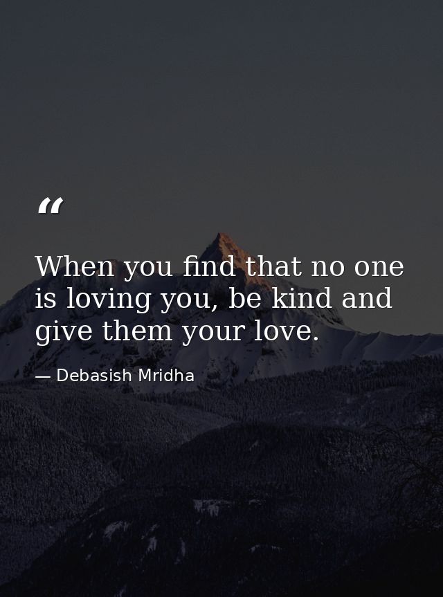 When you find that no one is loving you, be kind and give them your love. — Debasish Mridha