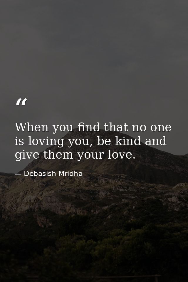 When you find that no one is loving you, be kind and give them your love. — Debasish Mridha