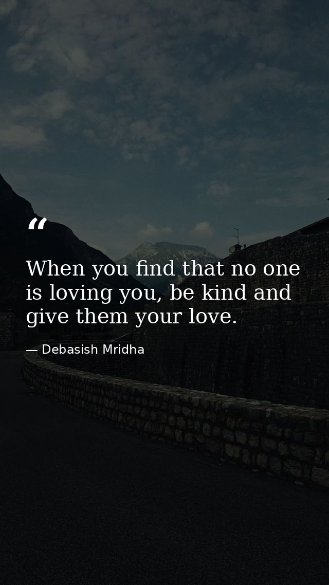 When you find that no one is loving you, be kind and give them your love. — Debasish Mridha