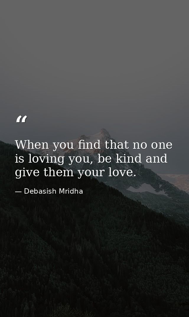 When you find that no one is loving you, be kind and give them your love. — Debasish Mridha