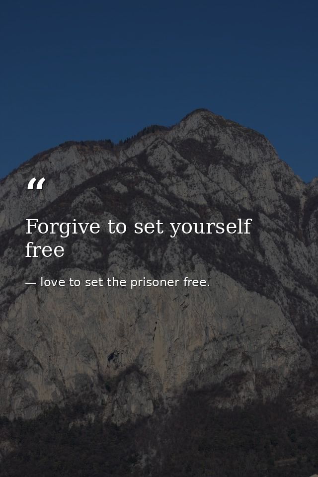 Forgive to set yourself free — love to set the prisoner free.