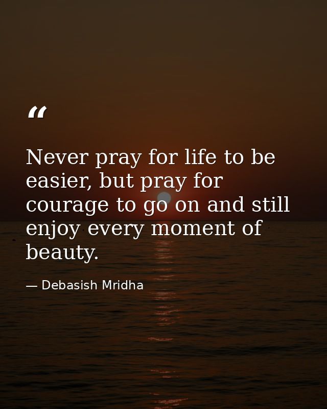Never pray for life to be easier, but pray for courage to go on and still enjoy every moment of beauty. — Debasish Mridha