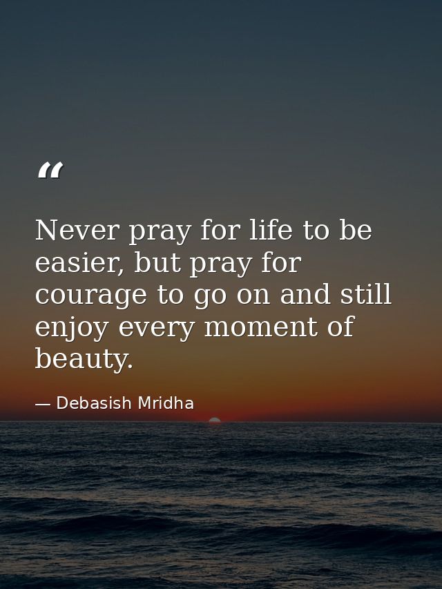 Never pray for life to be easier, but pray for courage to go on and still enjoy every moment of beauty. — Debasish Mridha