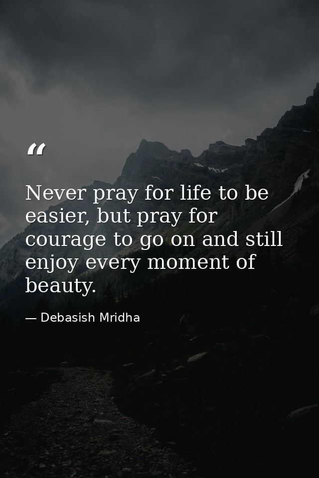 Never pray for life to be easier, but pray for courage to go on and still enjoy every moment of beauty. — Debasish Mridha