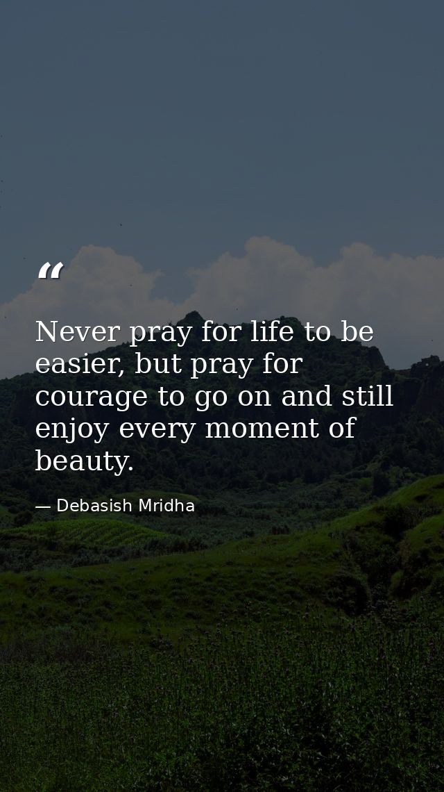 Never pray for life to be easier, but pray for courage to go on and still enjoy every moment of beauty. — Debasish Mridha