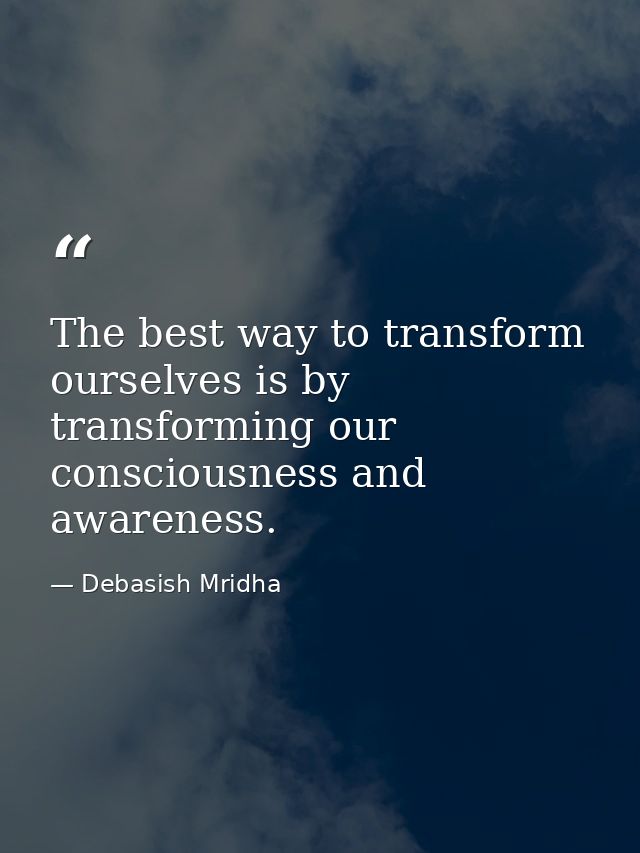 The best way to transform ourselves is by transforming our consciousness and awareness. — Debasish Mridha