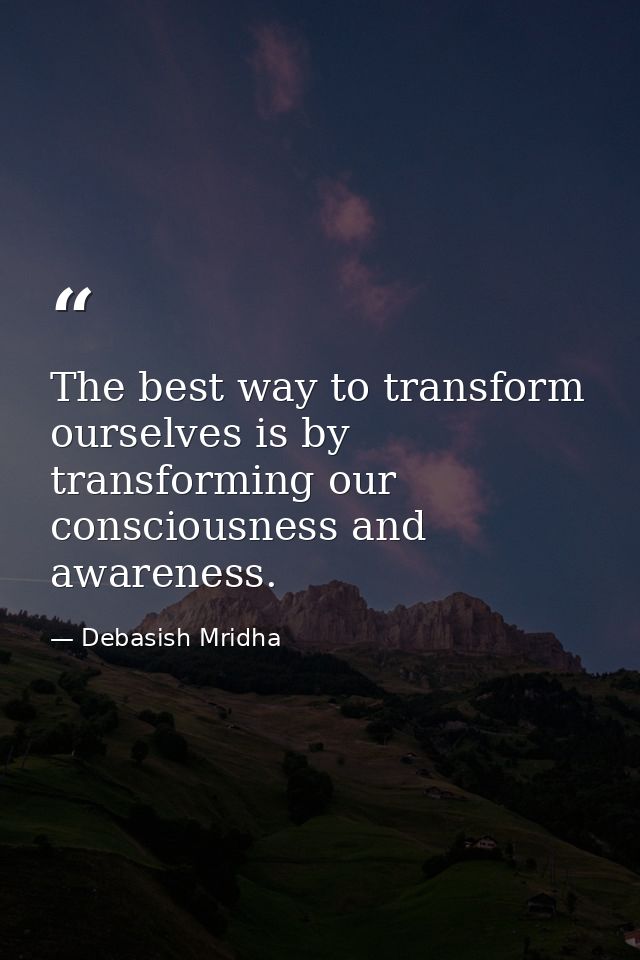 The best way to transform ourselves is by transforming our consciousness and awareness. — Debasish Mridha