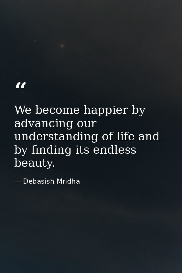 We become happier by advancing our understanding of life and by finding its endless beauty. — Debasish Mridha