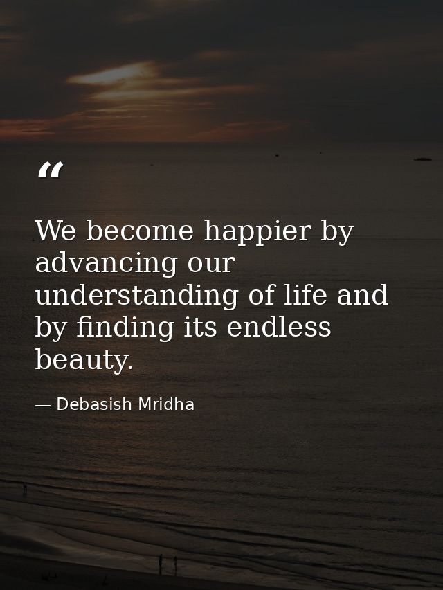 We become happier by advancing our understanding of life and by finding its endless beauty. — Debasish Mridha