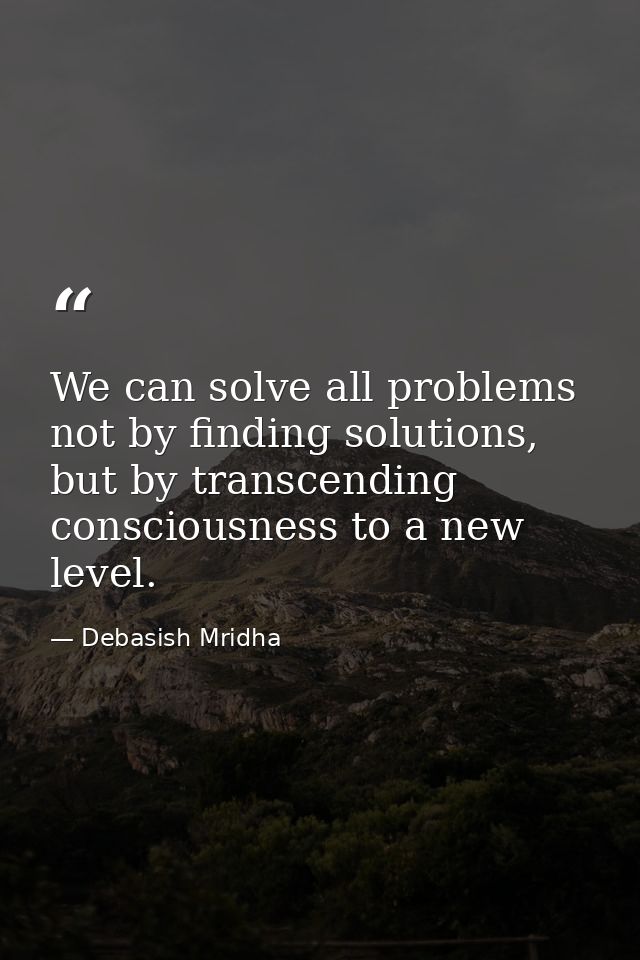 We can solve all problems not by finding solutions, but by transcending consciousness to a new level. — Debasish Mridha