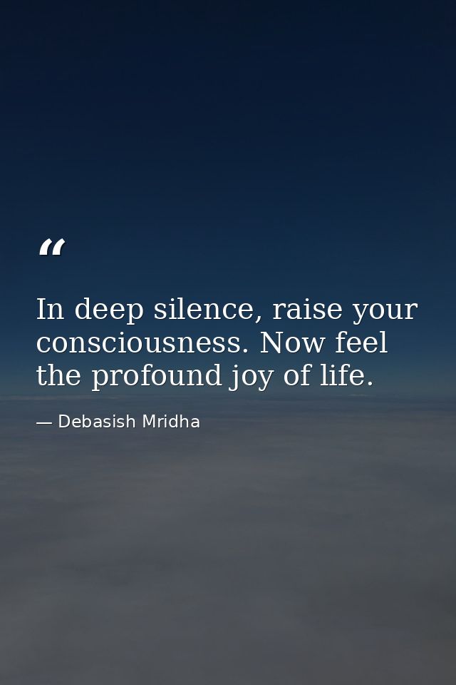 In deep silence, raise your consciousness. Now feel the profound joy of life. — Debasish Mridha