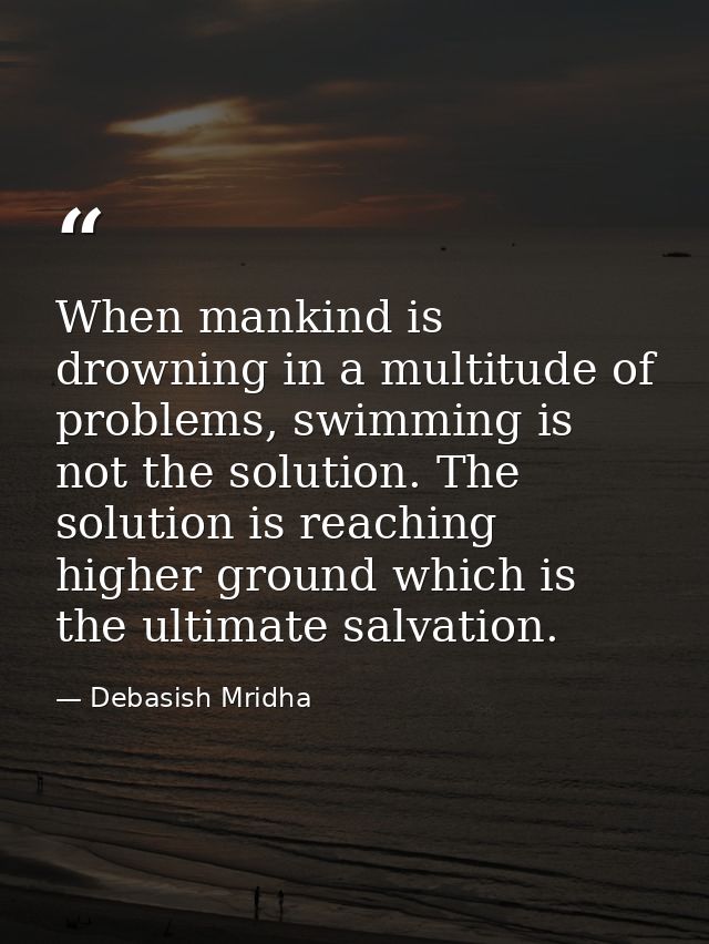 When mankind is drowning in a multitude of problems, swimming is not the solution. The solution is reaching higher groun — Debasish Mridha