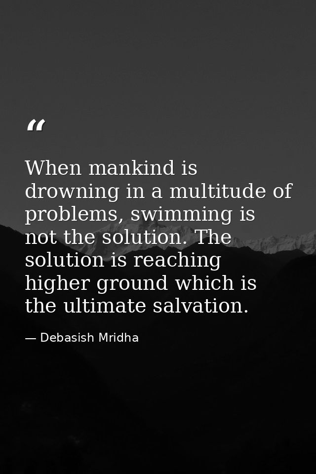 When mankind is drowning in a multitude of problems, swimming is not the solution. The solution is reaching higher groun — Debasish Mridha