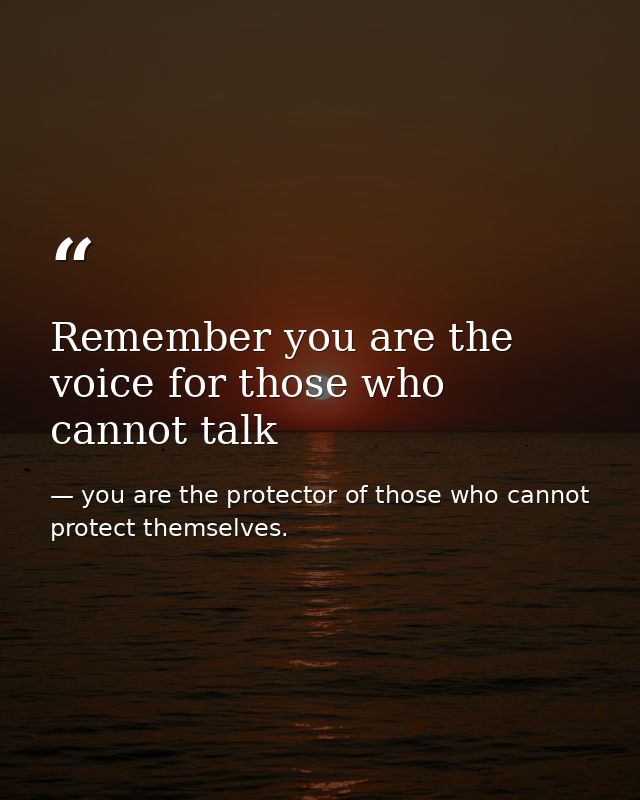 Remember you are the voice for those who cannot talk — you are the protector of those who cannot protect themselves.
