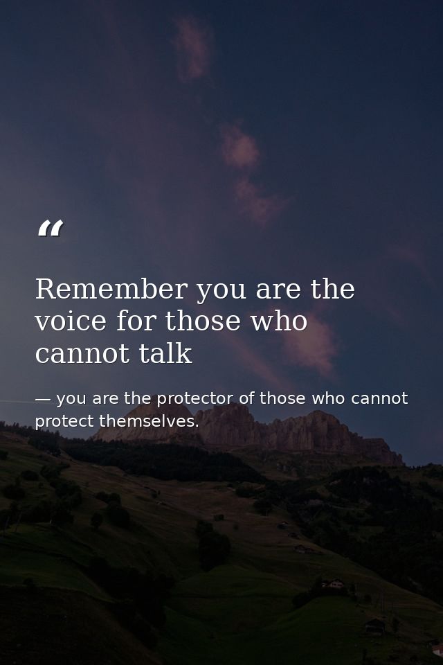 Remember you are the voice for those who cannot talk — you are the protector of those who cannot protect themselves.