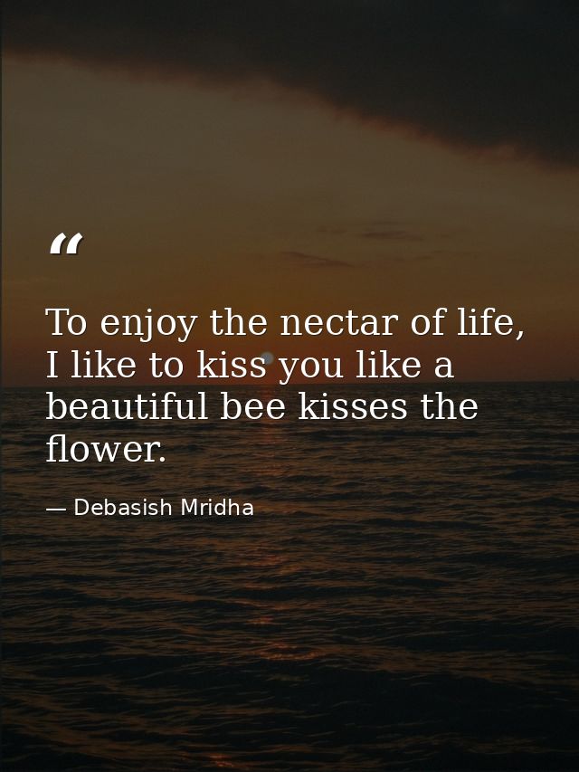 To enjoy the nectar of life, I like to kiss you like a beautiful bee kisses the flower. — Debasish Mridha