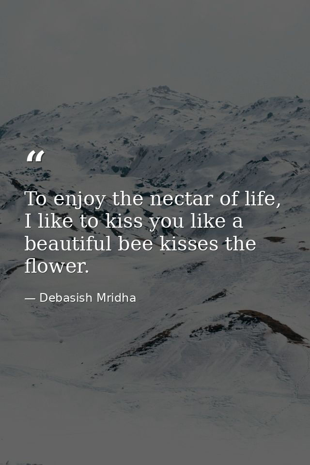 To enjoy the nectar of life, I like to kiss you like a beautiful bee kisses the flower. — Debasish Mridha