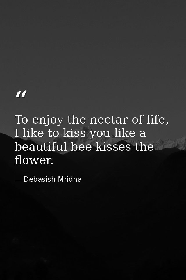 To enjoy the nectar of life, I like to kiss you like a beautiful bee kisses the flower. — Debasish Mridha