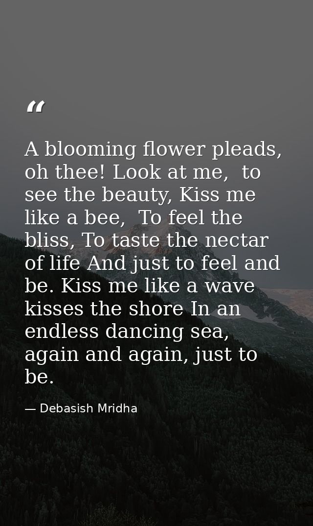 A blooming flower pleads, oh thee! Look at me,  to see the beauty, Kiss me like a bee,  To feel the bliss, To taste the  — Debasish Mridha