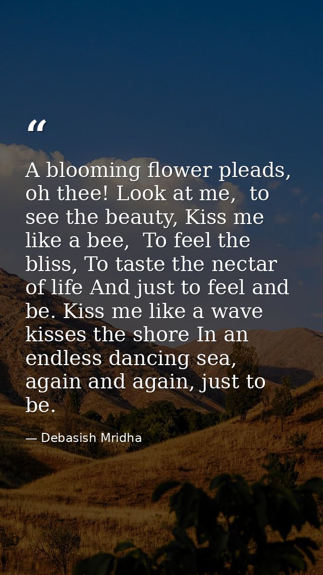 A blooming flower pleads, oh thee! Look at me,  to see the beauty, Kiss me like a bee,  To feel the bliss, To taste the  — Debasish Mridha