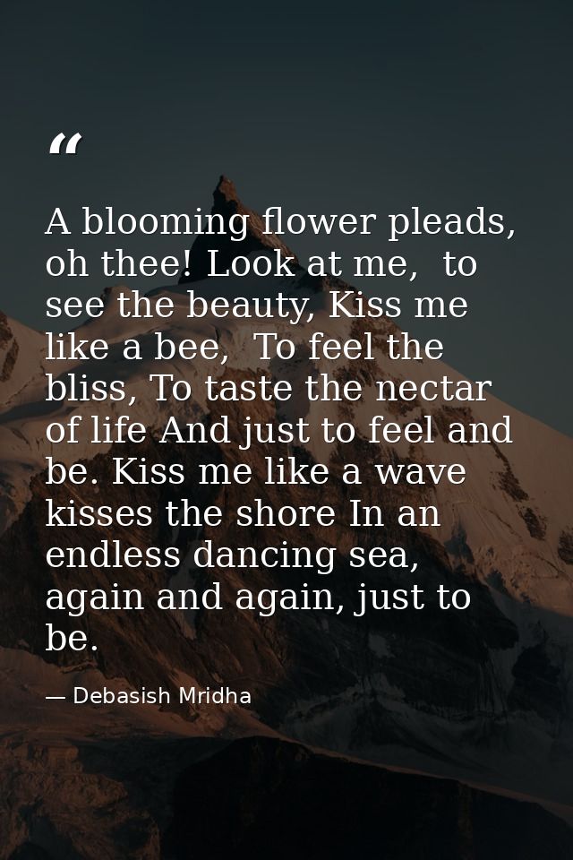A blooming flower pleads, oh thee! Look at me,  to see the beauty, Kiss me like a bee,  To feel the bliss, To taste the  — Debasish Mridha