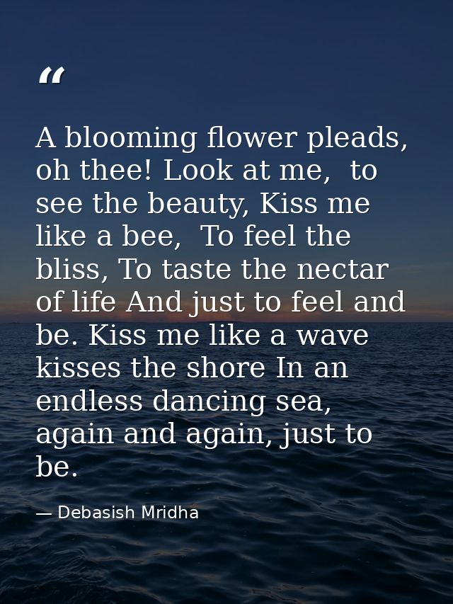 A blooming flower pleads, oh thee! Look at me,  to see the beauty, Kiss me like a bee,  To feel the bliss, To taste the  — Debasish Mridha