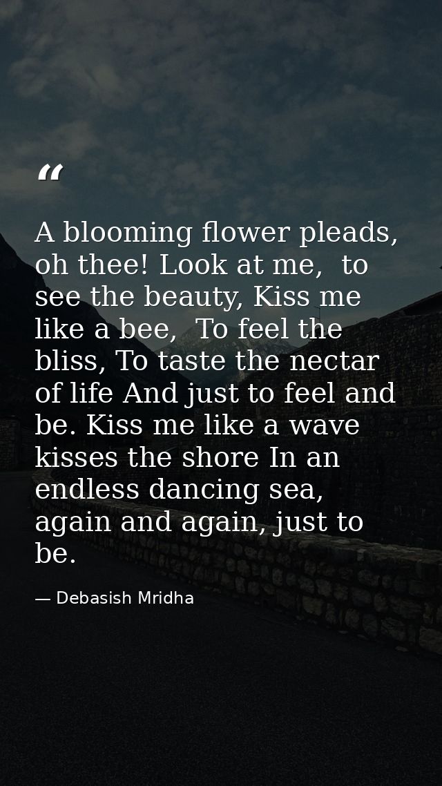 A blooming flower pleads, oh thee! Look at me,  to see the beauty, Kiss me like a bee,  To feel the bliss, To taste the  — Debasish Mridha