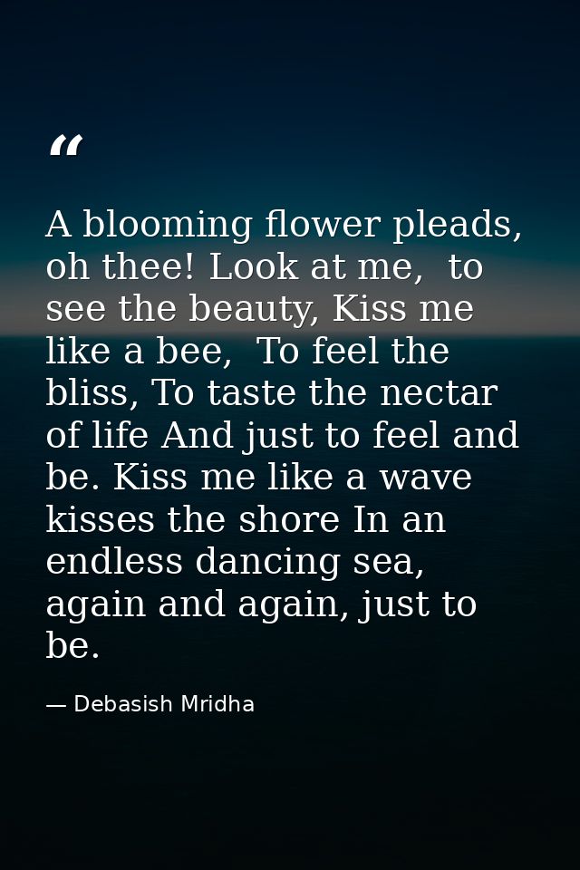 A blooming flower pleads, oh thee! Look at me,  to see the beauty, Kiss me like a bee,  To feel the bliss, To taste the  — Debasish Mridha
