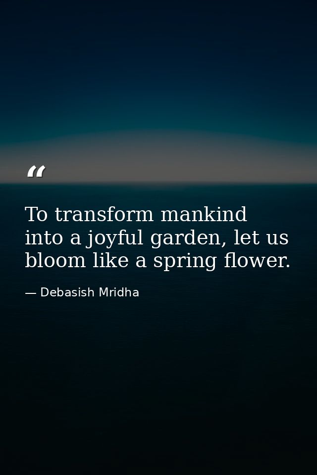 To transform mankind into a joyful garden, let us bloom like a spring flower. — Debasish Mridha