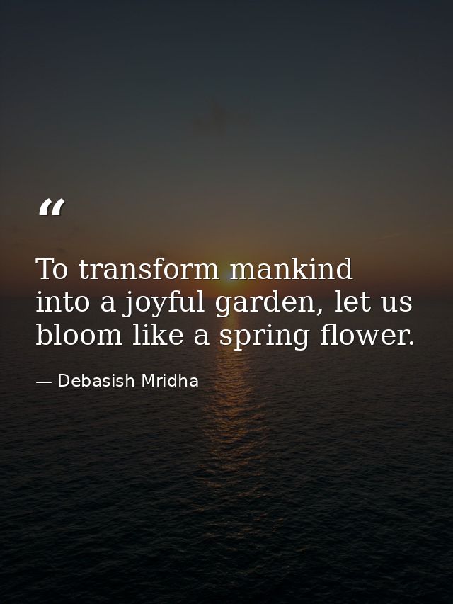 To transform mankind into a joyful garden, let us bloom like a spring flower. — Debasish Mridha