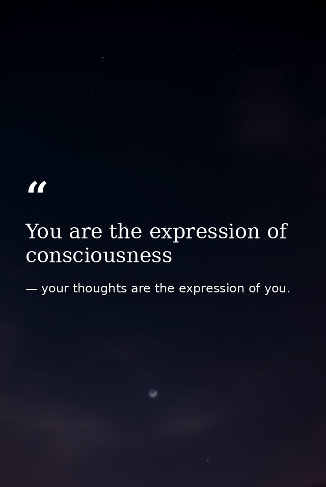 You are the expression of consciousness — your thoughts are the expression of you.