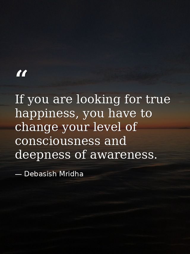 If you are looking for true happiness, you have to change your level of consciousness and deepness of awareness. — Debasish Mridha