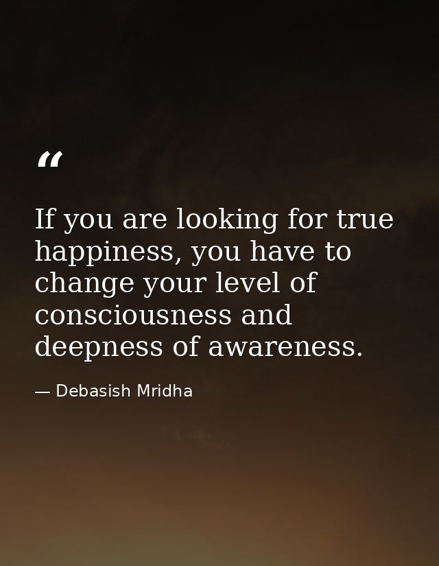 If you are looking for true happiness, you have to change your level of consciousness and deepness of awareness. — Debasish Mridha