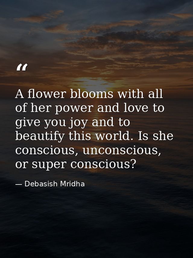 A flower blooms with all of her power and love to give you joy and to beautify this world. Is she conscious, unconscious — Debasish Mridha