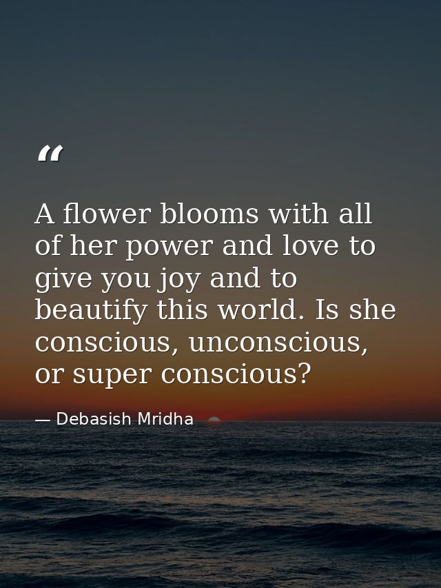 A flower blooms with all of her power and love to give you joy and to beautify this world. Is she conscious, unconscious — Debasish Mridha