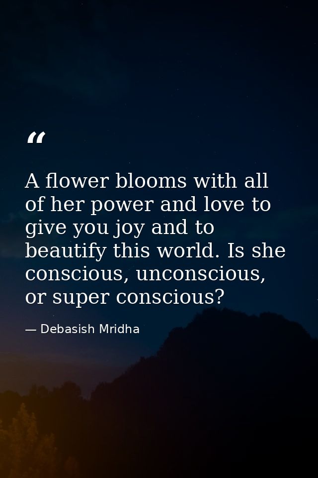 A flower blooms with all of her power and love to give you joy and to beautify this world. Is she conscious, unconscious — Debasish Mridha