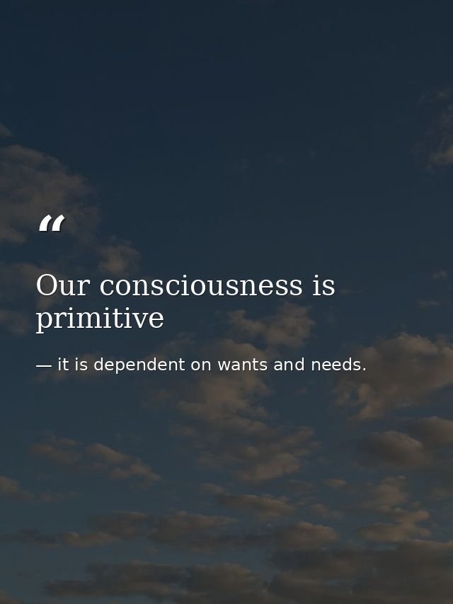 Our consciousness is primitive — it is dependent on wants and needs.