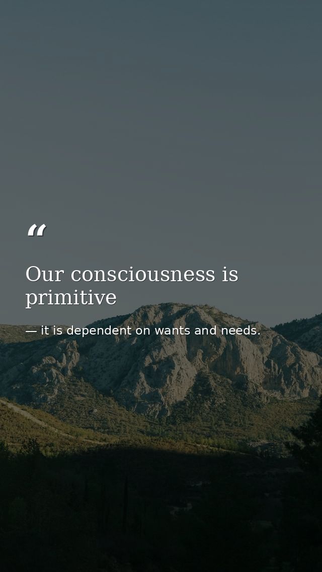 Our consciousness is primitive — it is dependent on wants and needs.