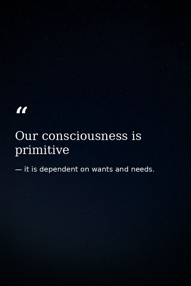 Our consciousness is primitive — it is dependent on wants and needs.
