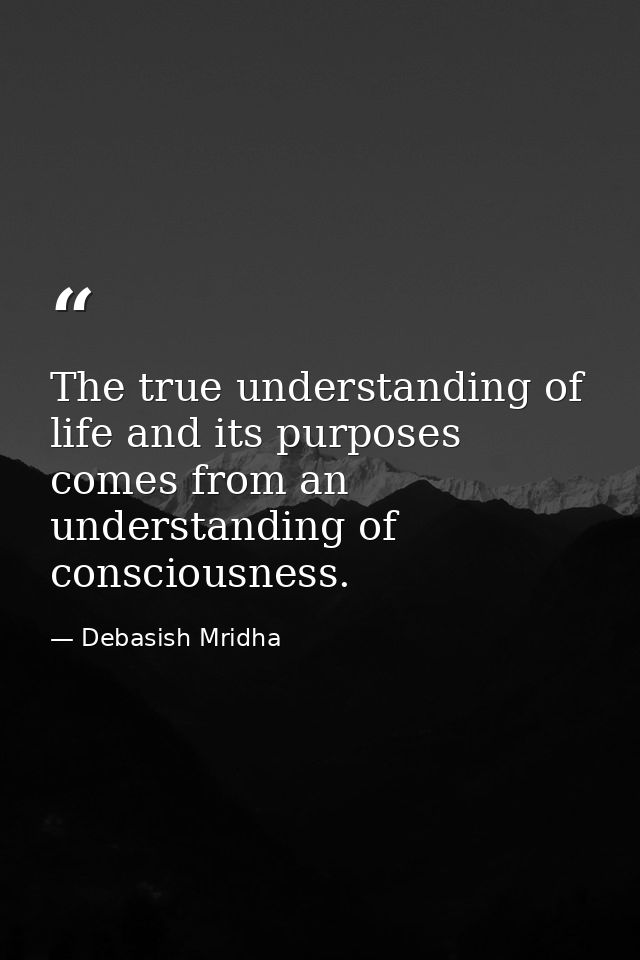 The true understanding of life and its purposes comes from an understanding of consciousness. — Debasish Mridha