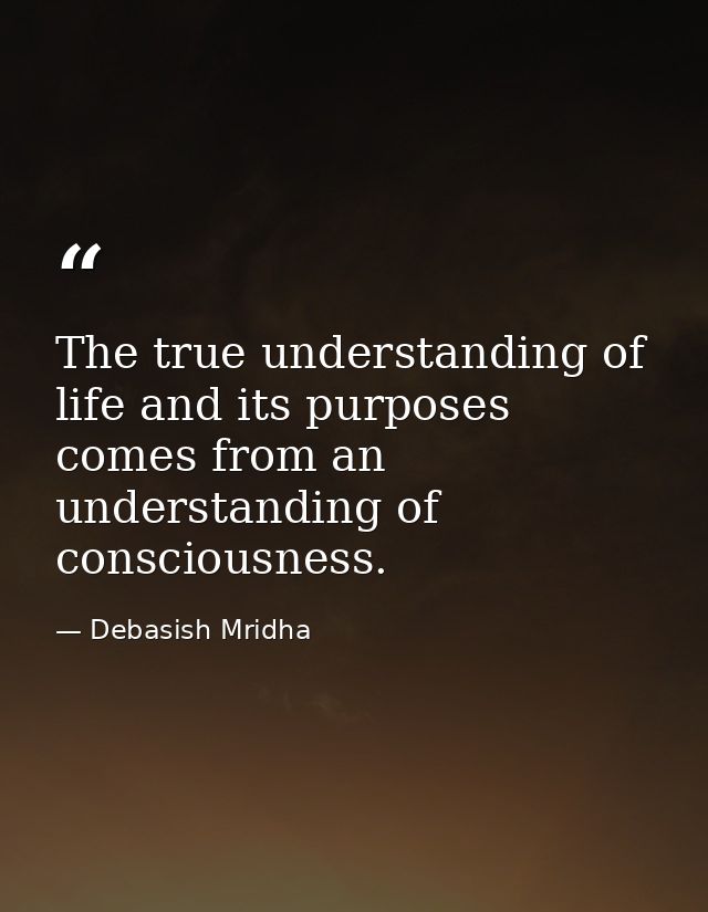 The true understanding of life and its purposes comes from an understanding of consciousness. — Debasish Mridha