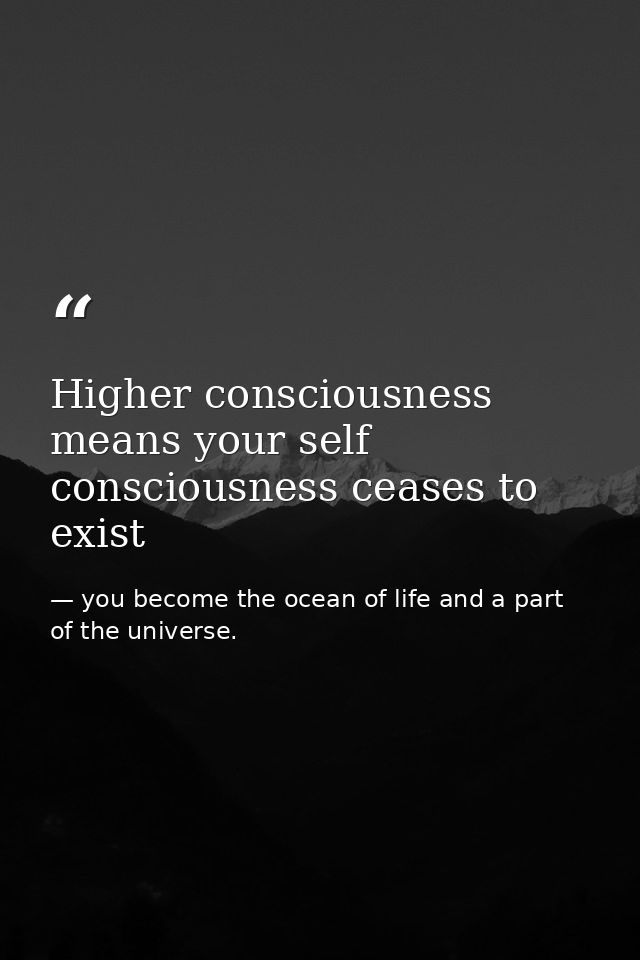 Higher consciousness means your self consciousness ceases to exist — you become the ocean of life and a part of the universe.